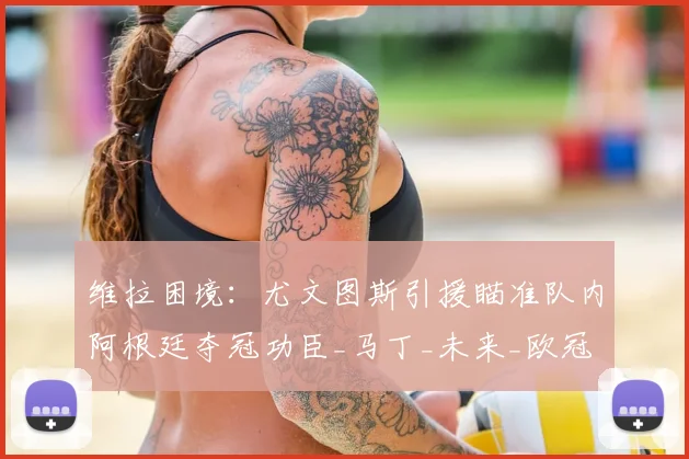 维拉困境:尤文图斯引援瞄准队内阿根廷夺冠功臣_马丁_未来_欧冠