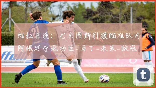 维拉困境:尤文图斯引援瞄准队内阿根廷夺冠功臣_马丁_未来_欧冠